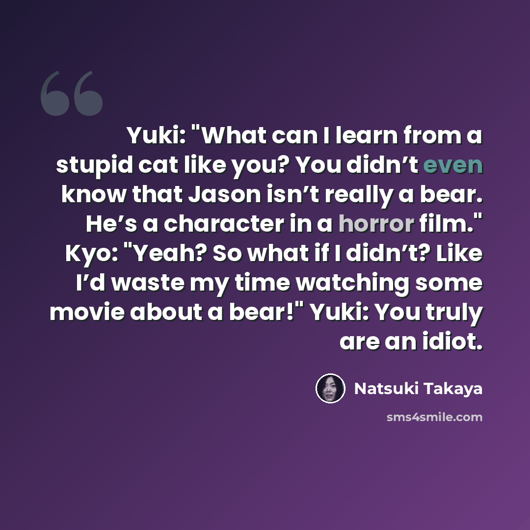 “Yuki: "What can I learn from a stupid cat like you? You didn’t even know that Jason isn’t really a bear. He’s a character in a horror film." Kyo: "Yeah? So what if I didn’t? Like I’d waste my time watching some movie about a bear!" Yuki: You truly are an idiot.” quote by Natsuki Takaya