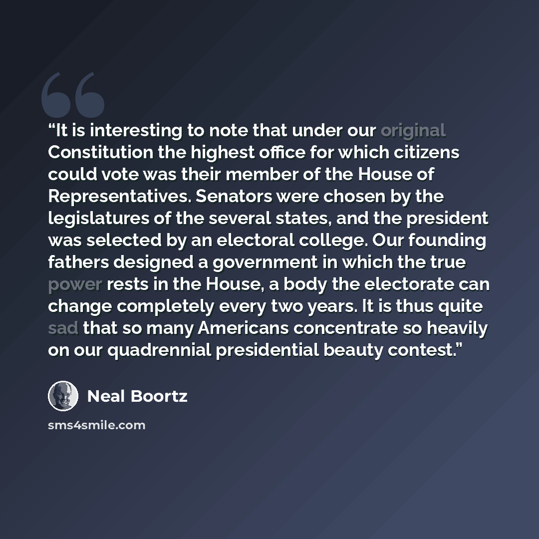 “It is interesting to note that under our original Constitution the highest office for which citizens could vote was their member of the House of Representatives. Senators were chosen by the legislatures of the several states, and the president was selected by an electoral college. Our founding…” quote by Neal Boortz