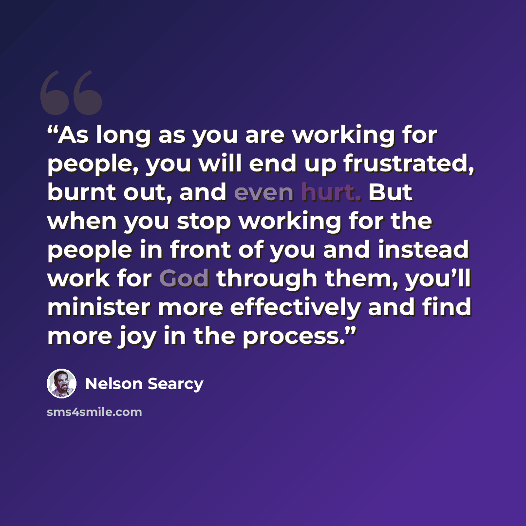 “As long as you are working for people, you will end up frustrated, burnt out, and even hurt. But when you stop working for the people in front of you and instead work for God through them, you’ll minister more effectively and find more joy in the process.” quote by Nelson Searcy