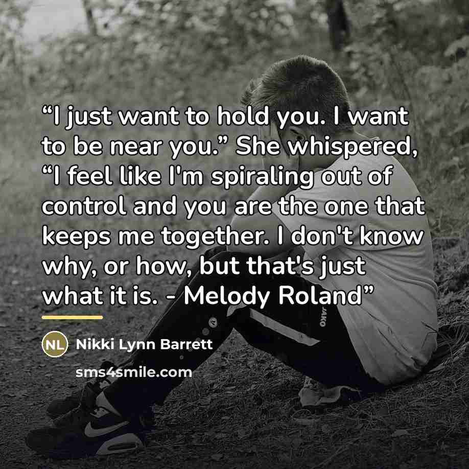 “I just want to hold you. I want to be near you.” She whispered, “I feel like I'm spiraling out of control and you are the one that keeps me together. I don't know why, or how, but that's just what it is. - Melody Roland” quote by Nikki Lynn Barrett