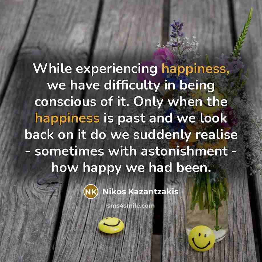 “While experiencing happiness, we have difficulty in being conscious of it. Only when the happiness is past and we look back on it do we suddenly realise - sometimes with astonishment - how happy we had been.” quote by Nikos Kazantzakis