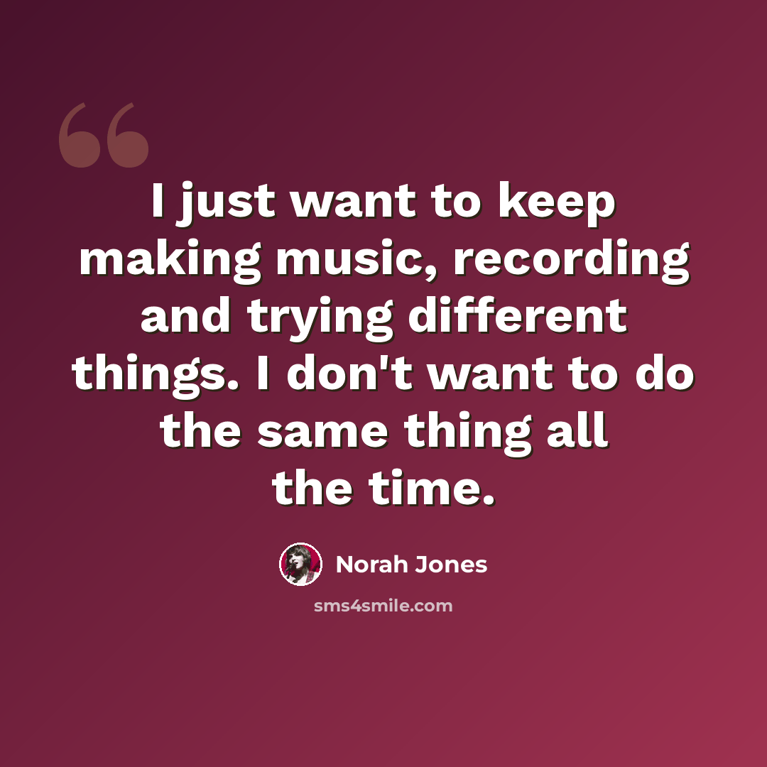 “I just want to keep making music, recording and trying different things. I don't want to do the same thing all the time.” quote by Norah Jones