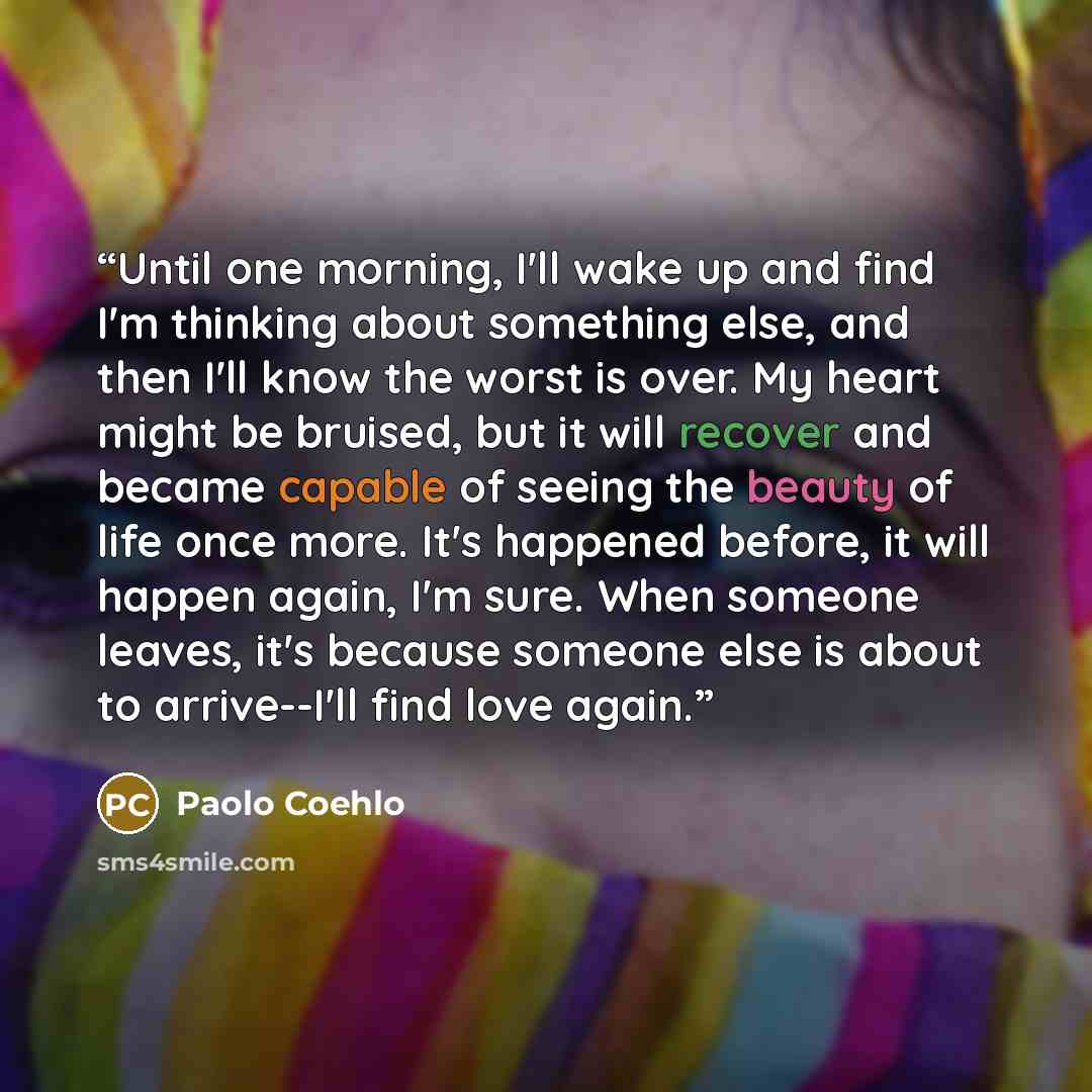 “Until one morning, I'll wake up and find I'm thinking about something else, and then I'll know the worst is over. My heart might be bruised, but it will recover and became capable of seeing the beauty of life once more. It's happened before, it will happen again, I'm sure. When someone leaves…” quote by Paolo Coehlo