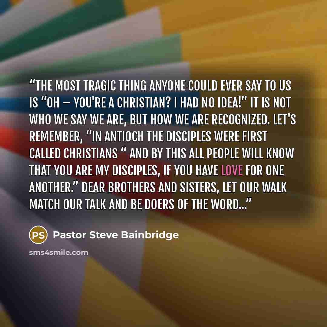 “The most tragic thing anyone could ever say to us is “Oh – you're a Christian? I had no idea!” It is not who we say we are, but how we are recognized. Let's remember, “In Antioch the disciples were first called Christians “ and By this all people will know that you are my disciples, if you have…” quote by Pastor Steve Bainbridge