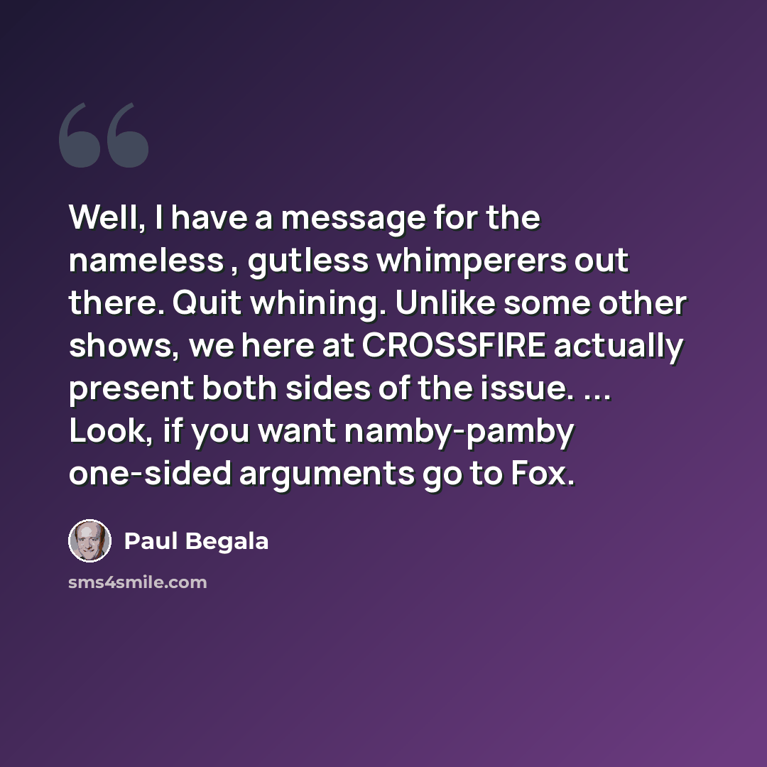 “Well, I have a message for the nameless , gutless whimperers out there. Quit whining. Unlike some other shows, we here at CROSSFIRE actually present both sides of the issue. ... Look, if you want namby-pamby one-sided arguments go to Fox.” quote by Paul Begala