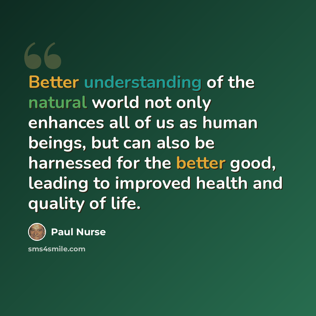 “Better understanding of the natural world not only enhances all of us as human beings, but can also be harnessed for the better good, leading to improved health and quality of life.” quote by Paul Nurse