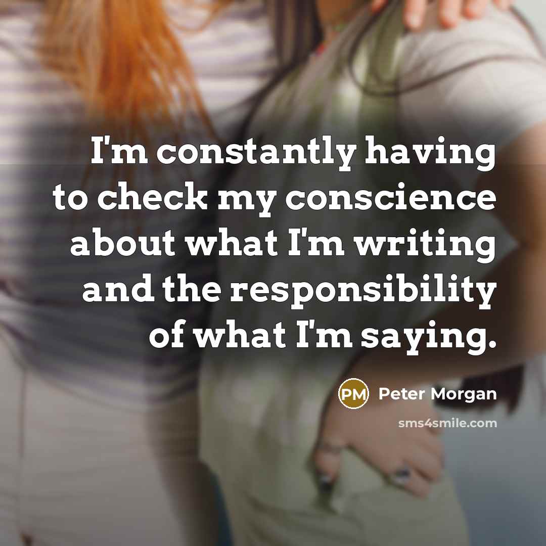 “I'm constantly having to check my conscience about what I'm writing and the responsibility of what I'm saying.” quote by Peter Morgan