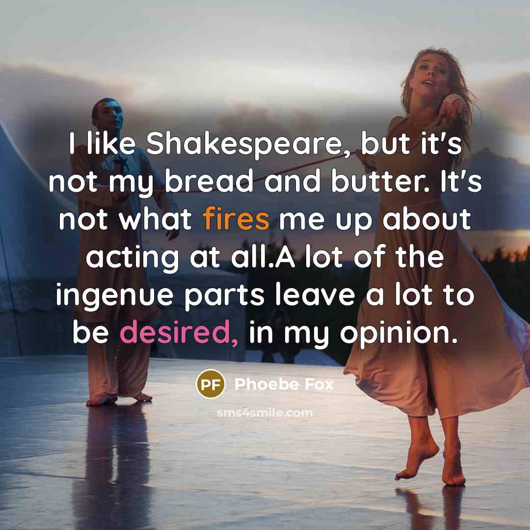 “I like Shakespeare, but it's not my bread and butter. It's not what fires me up about acting at all.A lot of the ingenue parts leave a lot to be desired, in my opinion.” quote by Phoebe Fox