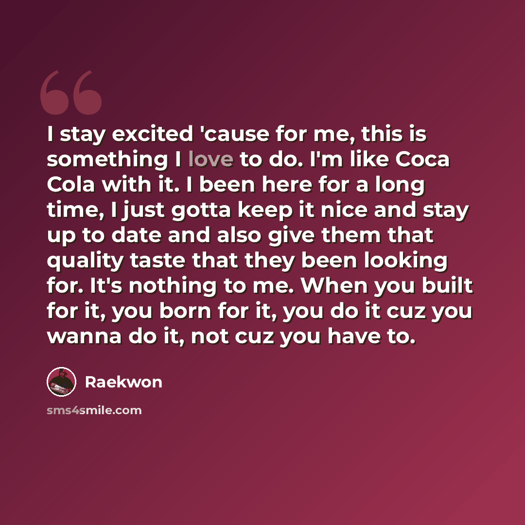 “I stay excited 'cause for me, this is something I love to do. I'm like Coca Cola with it. I been here for a long time, I just gotta keep it nice and stay up to date and also give them that quality taste that they been looking for. It's nothing to me. When you built for it, you born for it, you do…” quote by Raekwon