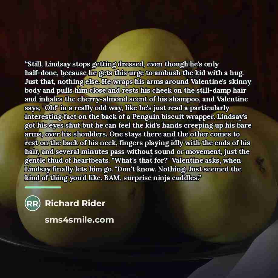 “Still, Lindsay stops getting dressed, even though he's only half-done, because he gets this urge to ambush the kid with a hug. Just that, nothing else. He wraps his arms around Valentine's skinny body and pulls him close and rests his cheek on the still-damp hair and inhales the cherry-almond…” quote by Richard Rider