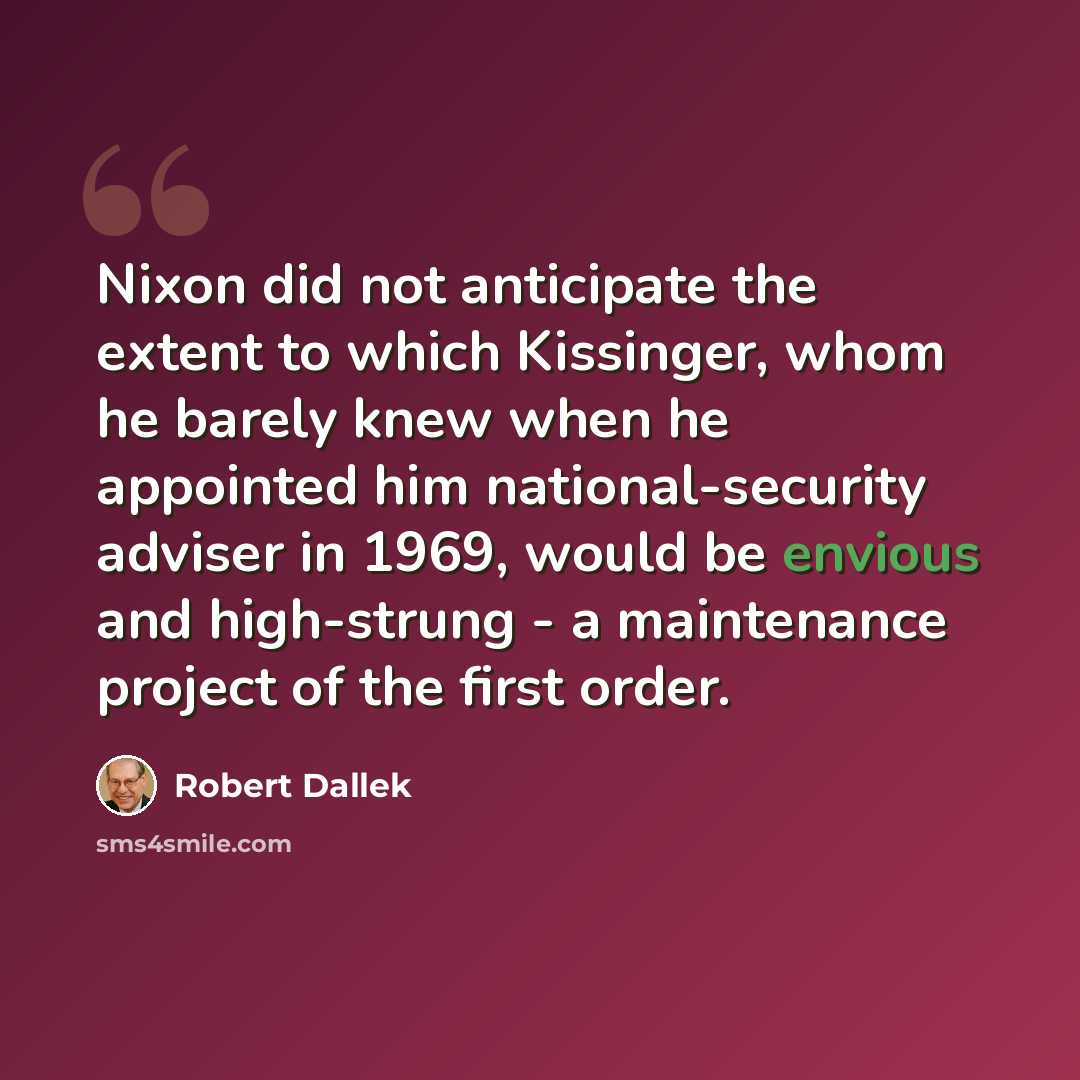 “Nixon did not anticipate the extent to which Kissinger, whom he barely knew when he appointed him national-security adviser in 1969, would be envious and high-strung - a maintenance project of the first order.” quote by Robert Dallek