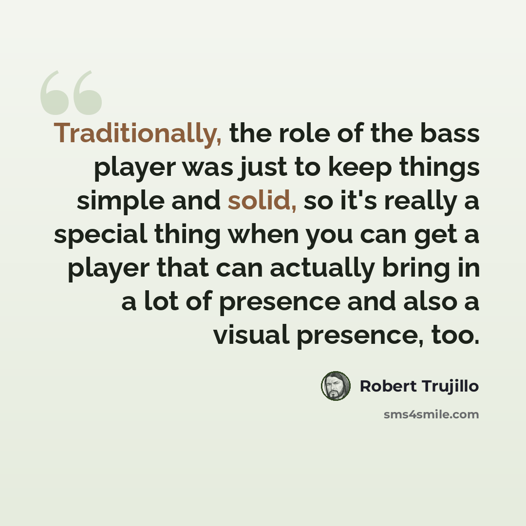 “Traditionally, the role of the bass player was just to keep things simple and solid, so it's really a special thing when you can get a player that can actually bring in a lot of presence and also a visual presence, too.” quote by Robert Trujillo