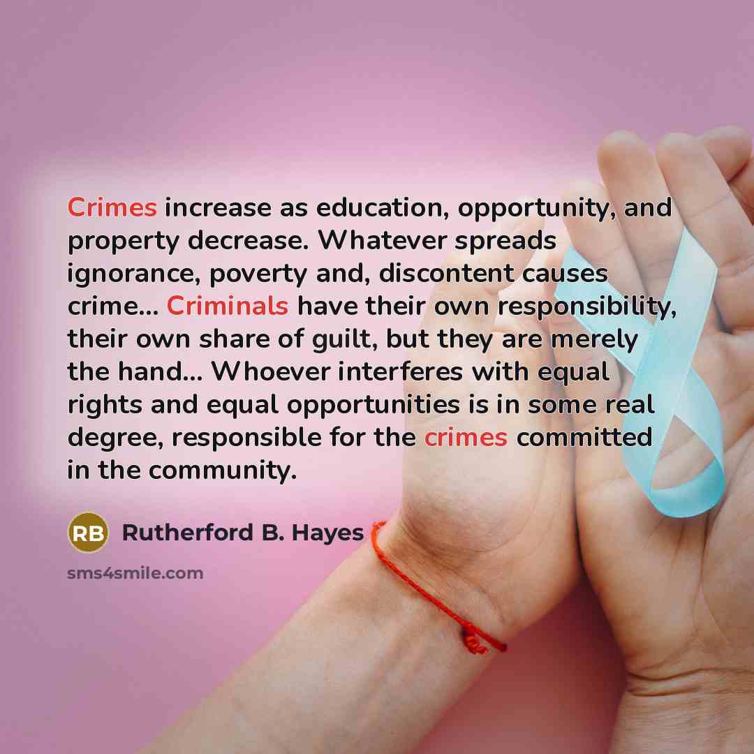 “Crimes increase as education, opportunity, and property decrease. Whatever spreads ignorance, poverty and, discontent causes crime… Criminals have their own responsibility, their own share of guilt, but they are merely the hand… Whoever interferes with equal rights and equal opportunities is in…” quote by Rutherford B. Hayes
