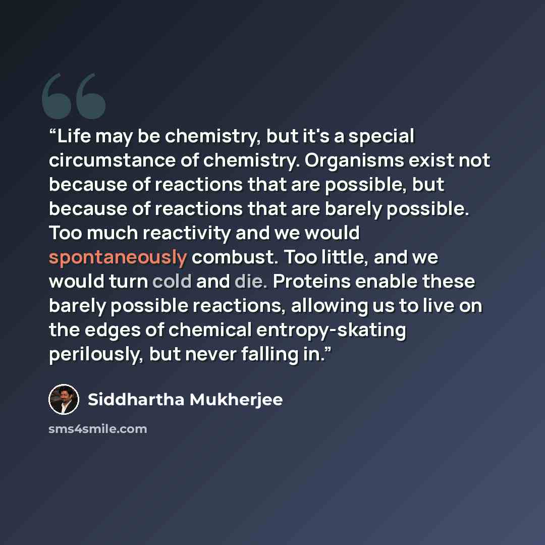 “Life may be chemistry, but it's a special circumstance of chemistry. Organisms exist not because of reactions that are possible, but because of reactions that are barely possible. Too much reactivity and we would spontaneously combust. Too little, and we would turn cold and die. Proteins enable…” quote by Siddhartha Mukherjee