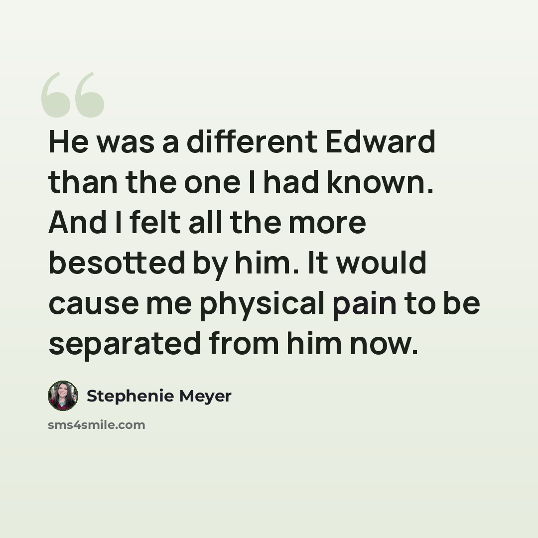 “He was a different Edward than the one I had known. And I felt all the more besotted by him. It would cause me physical pain to be separated from him now.” quote by Stephenie Meyer