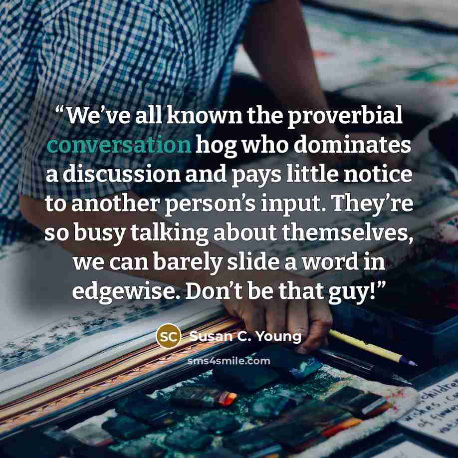 “We’ve all known the proverbial conversation hog who dominates a discussion and pays little notice to another person’s input. They’re so busy talking about themselves, we can barely slide a word in edgewise. Don’t be that guy!” quote by Susan C. Young