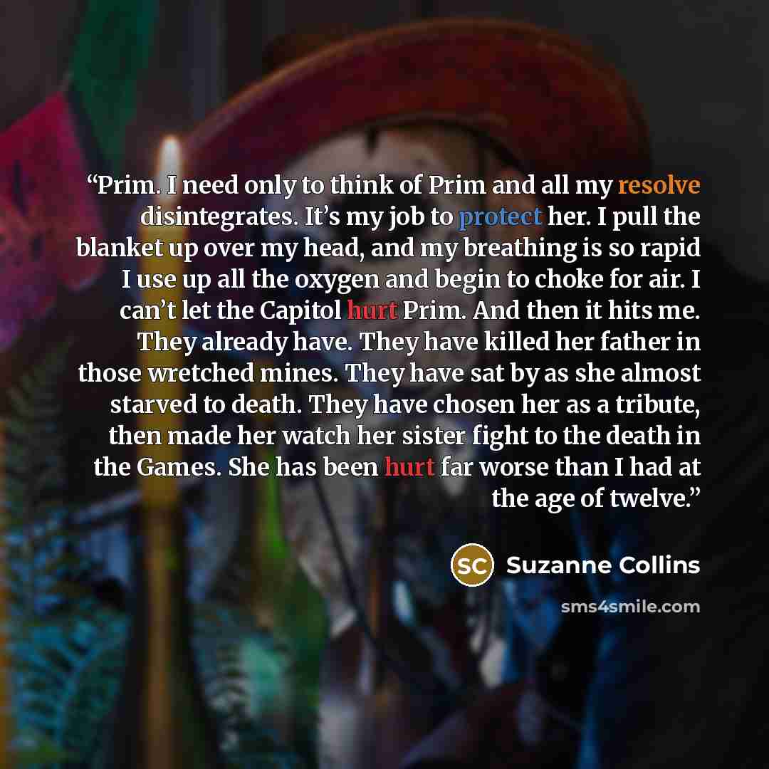 “Prim. I need only to think of Prim and all my resolve disintegrates. It’s my job to protect her. I pull the blanket up over my head, and my breathing is so rapid I use up all the oxygen and begin to choke for air. I can’t let the Capitol hurt Prim. And then it hits me. They already have. They have…” quote by Suzanne Collins