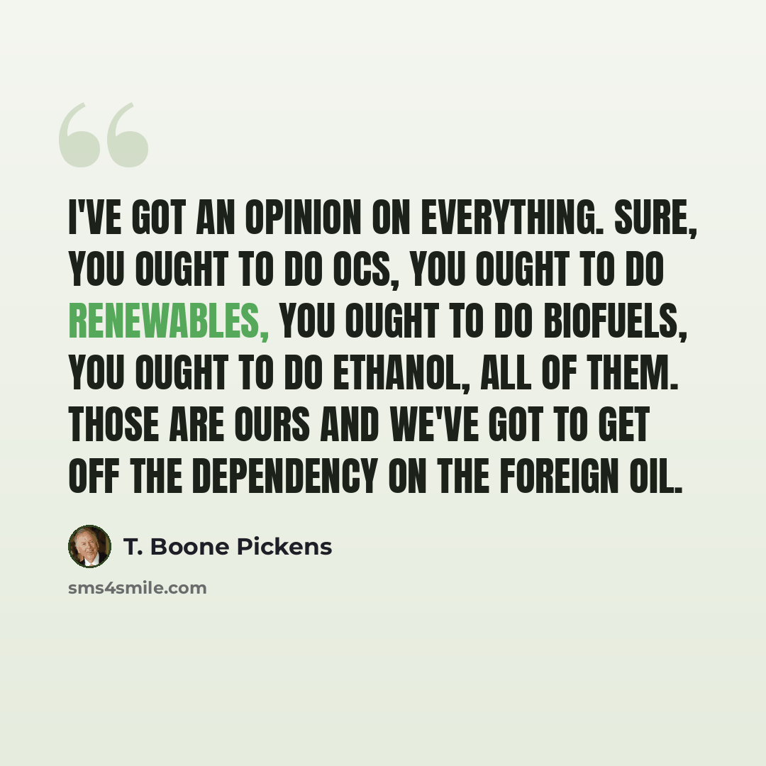 “I've got an opinion on everything. Sure, you ought to do OCS, you ought to do renewables, you ought to do biofuels, you ought to do ethanol, all of them. Those are ours and we've got to get off the dependency on the foreign oil.” quote by T. Boone Pickens