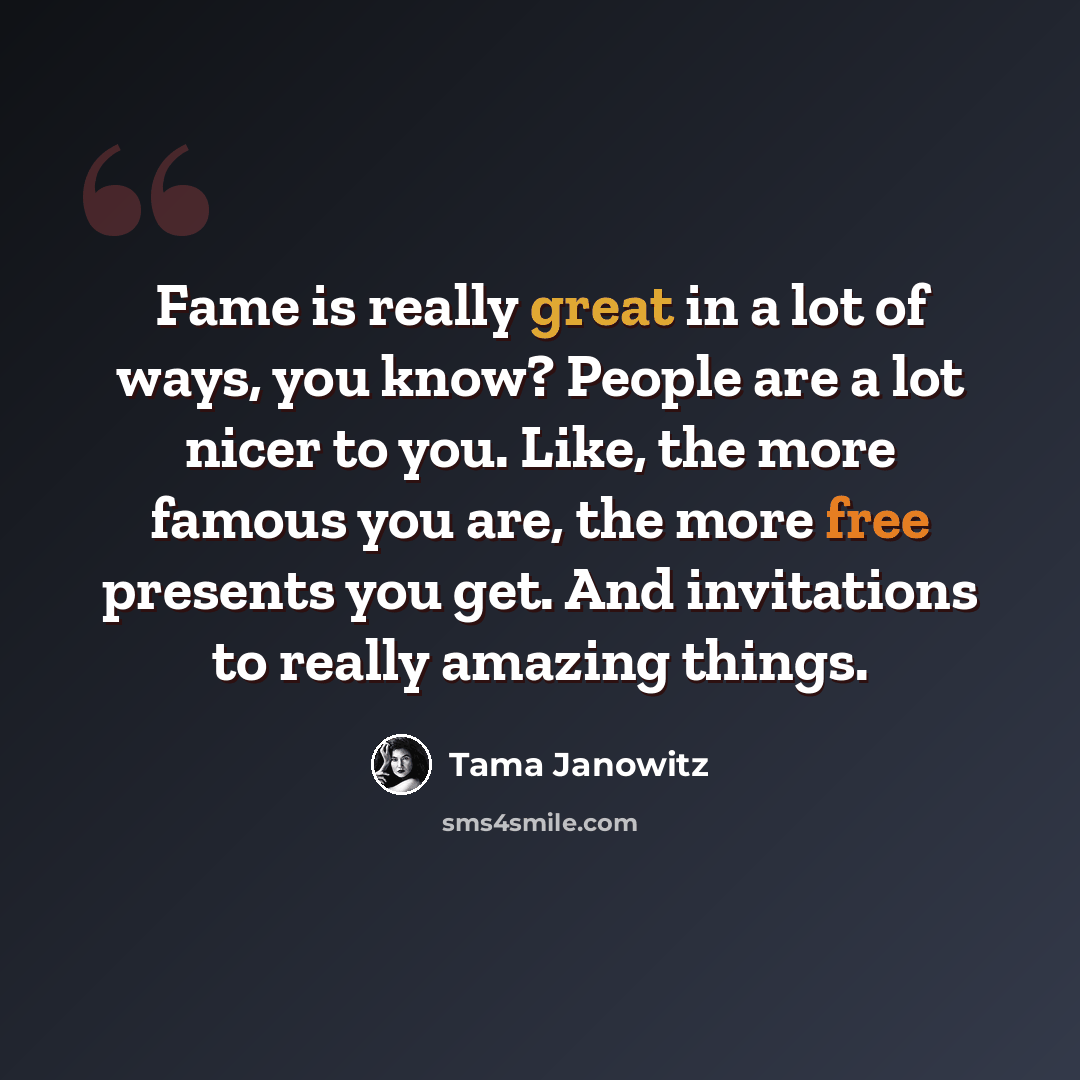 “Fame is really great in a lot of ways, you know? People are a lot nicer to you. Like, the more famous you are, the more free presents you get. And invitations to really amazing things.” quote by Tama Janowitz