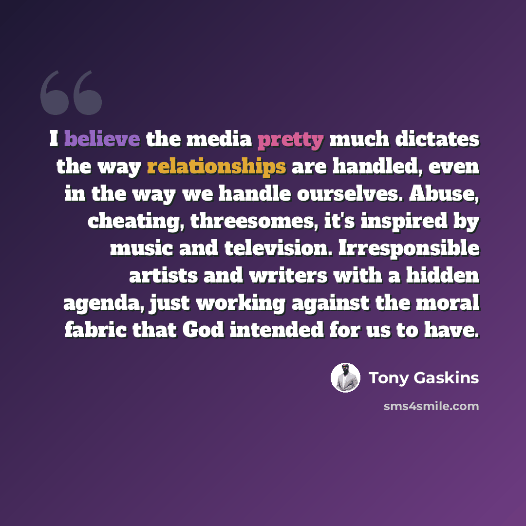 “I believe the media pretty much dictates the way relationships are handled, even in the way we handle ourselves. Abuse, cheating, threesomes, it's inspired by music and television. Irresponsible artists and writers with a hidden agenda, just working against the moral fabric that God intended for…” quote by Tony Gaskins