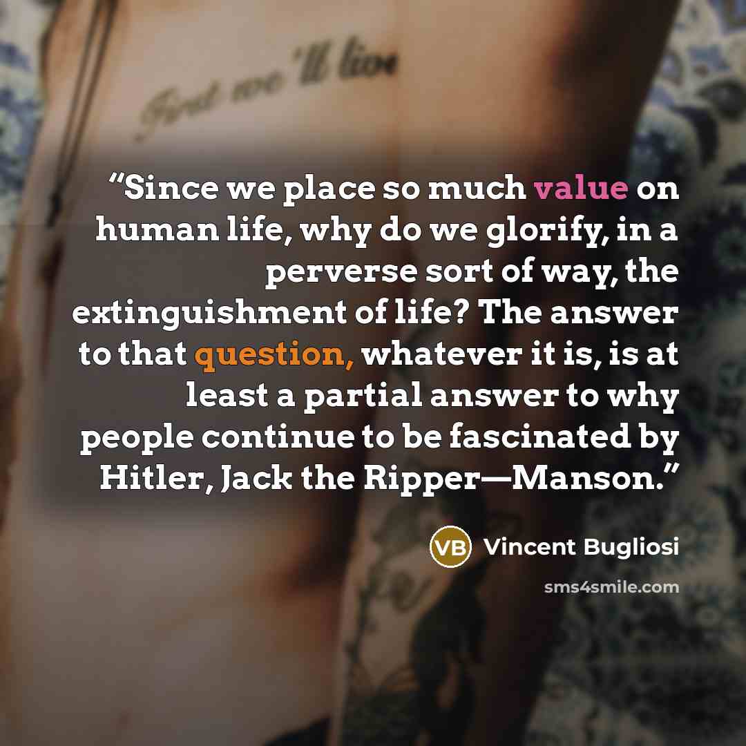 “Since we place so much value on human life, why do we glorify, in a perverse sort of way, the extinguishment of life? The answer to that question, whatever it is, is at least a partial answer to why people continue to be fascinated by Hitler, Jack the Ripper—Manson.” quote by Vincent Bugliosi