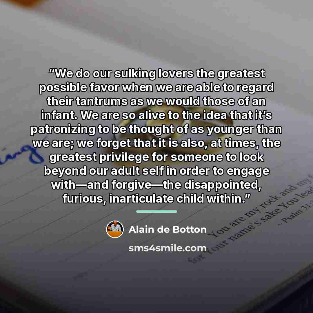 “We do our sulking lovers the greatest possible favor when we are able to regard their tantrums as we would those of an infant. We are so alive to the idea that it’s patronizing to be thought of as younger than we are; we forget that it is also, at times, the greatest privilege for someone to look…” quote by Alain de Botton