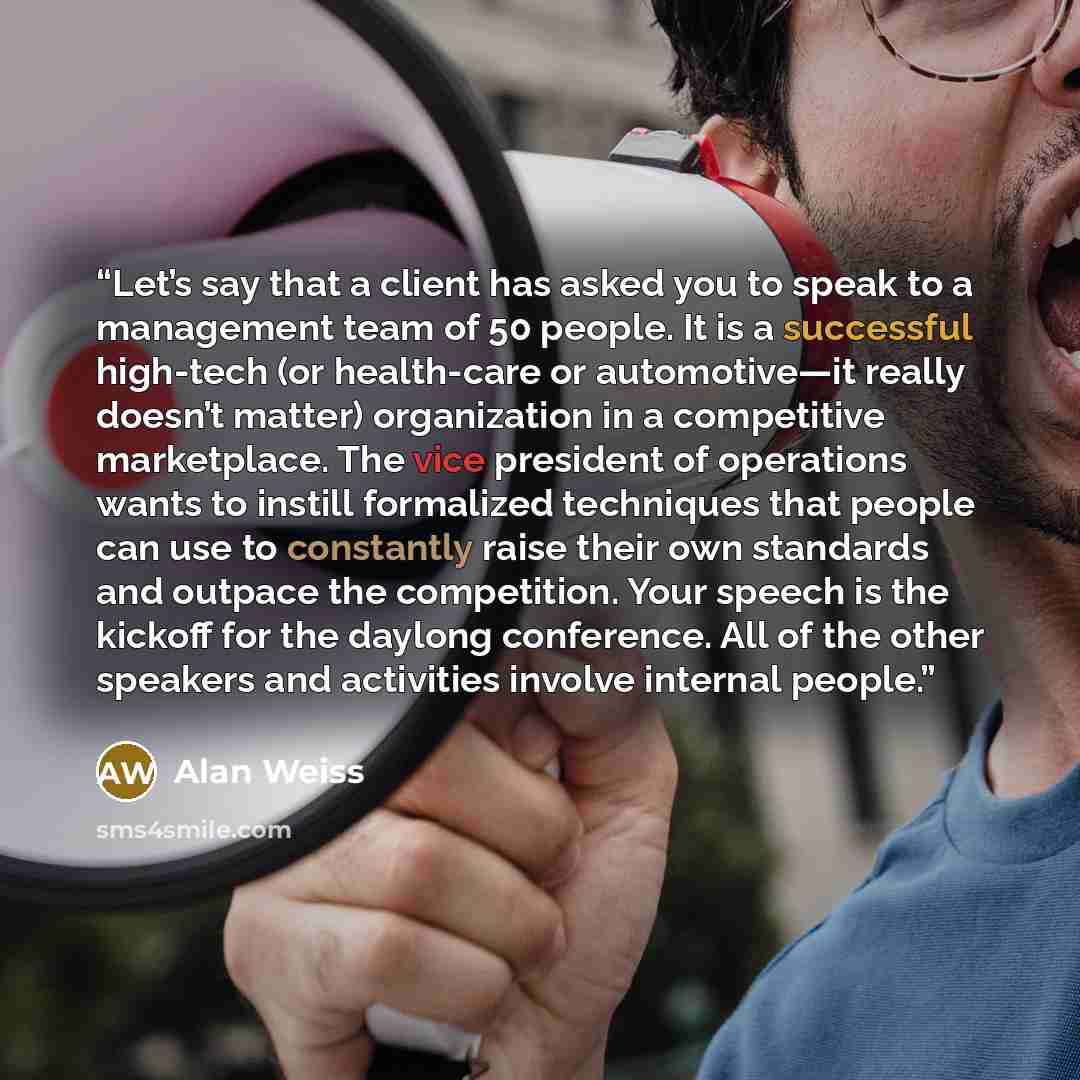 “Let’s say that a client has asked you to speak to a management team of 50 people. It is a successful high-tech (or health-care or automotive—it really doesn’t matter) organization in a competitive marketplace. The vice president of operations wants to instill formalized techniques that people can…” quote by Alan Weiss