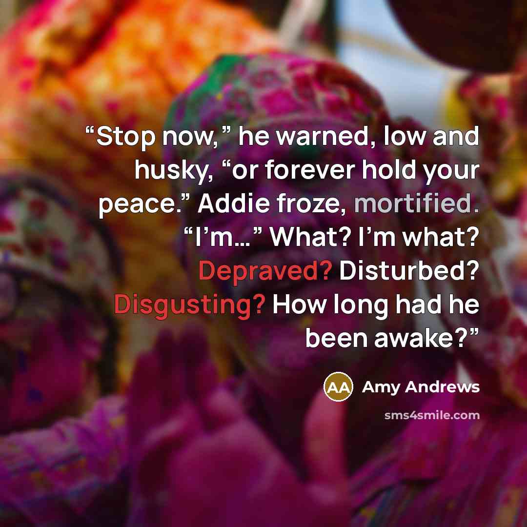“Stop now,” he warned, low and husky, “or forever hold your peace.” Addie froze, mortified. “I’m…” What? I’m what? Depraved? Disturbed? Disgusting? How long had he been awake?” quote by Amy Andrews