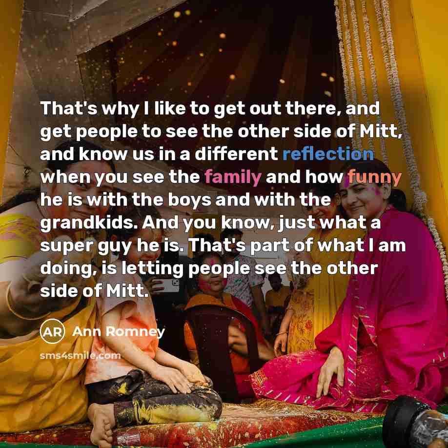 “That's why I like to get out there, and get people to see the other side of Mitt, and know us in a different reflection when you see the family and how funny he is with the boys and with the grandkids. And you know, just what a super guy he is. That's part of what I am doing, is letting people see…” quote by Ann Romney