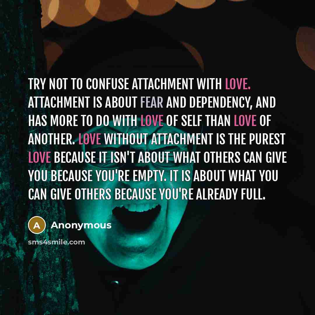 “Try not to confuse attachment with love. Attachment is about fear and dependency, and has more to do with love of self than love of another. Love without attachment is the purest love because it isn't about what others can give you because you're empty. It is about what you can give others because…” quote by Anonymous