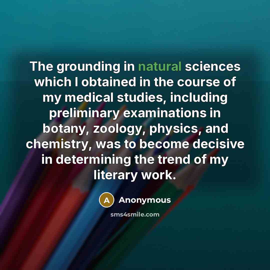 “The grounding in natural sciences which I obtained in the course of my medical studies, including preliminary examinations in botany, zoology, physics, and chemistry, was to become decisive in determining the trend of my literary work.” quote by Anonymous