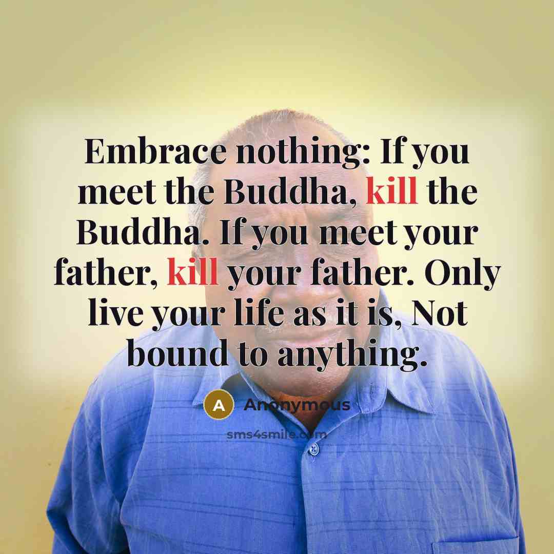 “Embrace nothing: If you meet the Buddha, kill the Buddha. If you meet your father, kill your father. Only live your life as it is, Not bound to anything.” quote by Anonymous