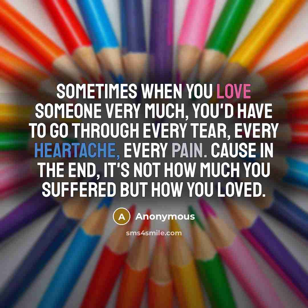 “Sometimes when you love someone very much, you'd have to go through every tear, every heartache, every pain. Cause in the end, it's not how much you suffered but how you loved.” quote by Anonymous