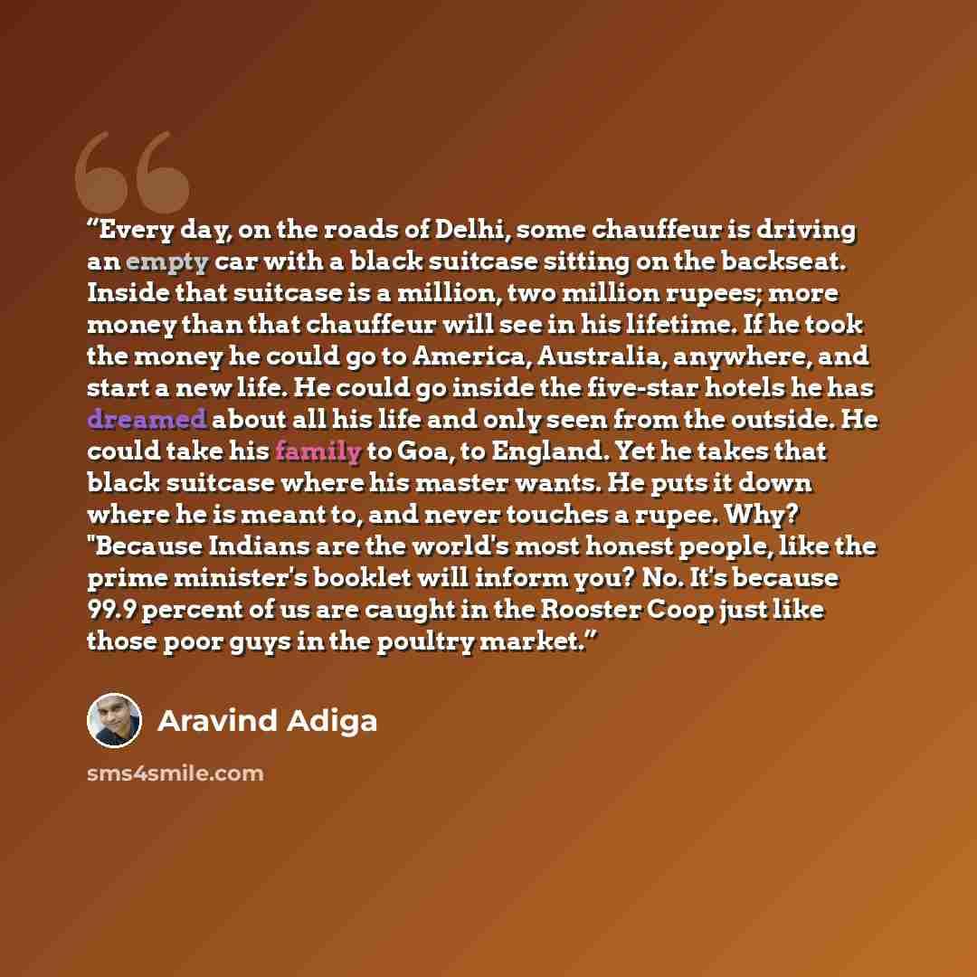 “Every day, on the roads of Delhi, some chauffeur is driving an empty car with a black suitcase sitting on the backseat. Inside that suitcase is a million, two million rupees; more money than that chauffeur will see in his lifetime. If he took the money he could go to America, Australia, anywhere…” quote by Aravind Adiga