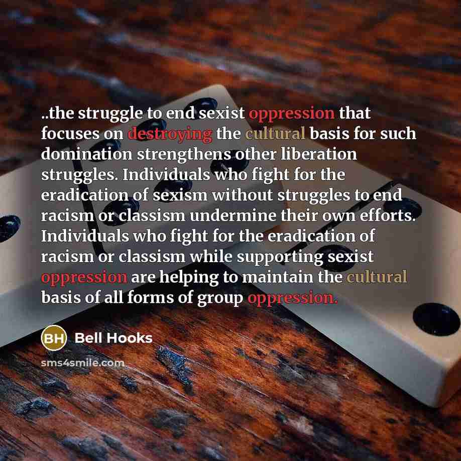 “..the struggle to end sexist oppression that focuses on destroying the cultural basis for such domination strengthens other liberation struggles. Individuals who fight for the eradication of sexism without struggles to end racism or classism undermine their own efforts. Individuals who fight for…” quote by Bell Hooks