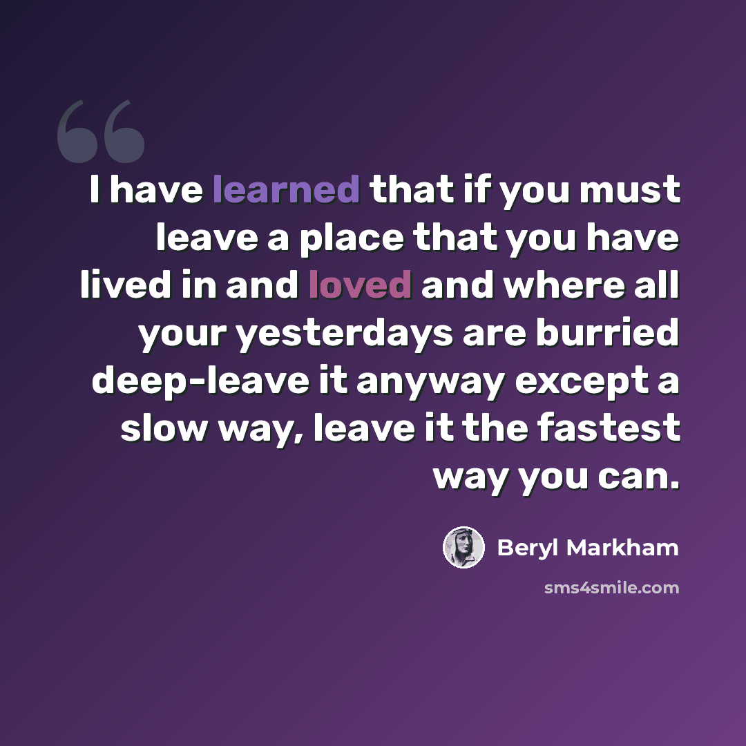 “I have learned that if you must leave a place that you have lived in and loved and where all your yesterdays are burried deep-leave it anyway except a slow way, leave it the fastest way you can.” quote by Beryl Markham
