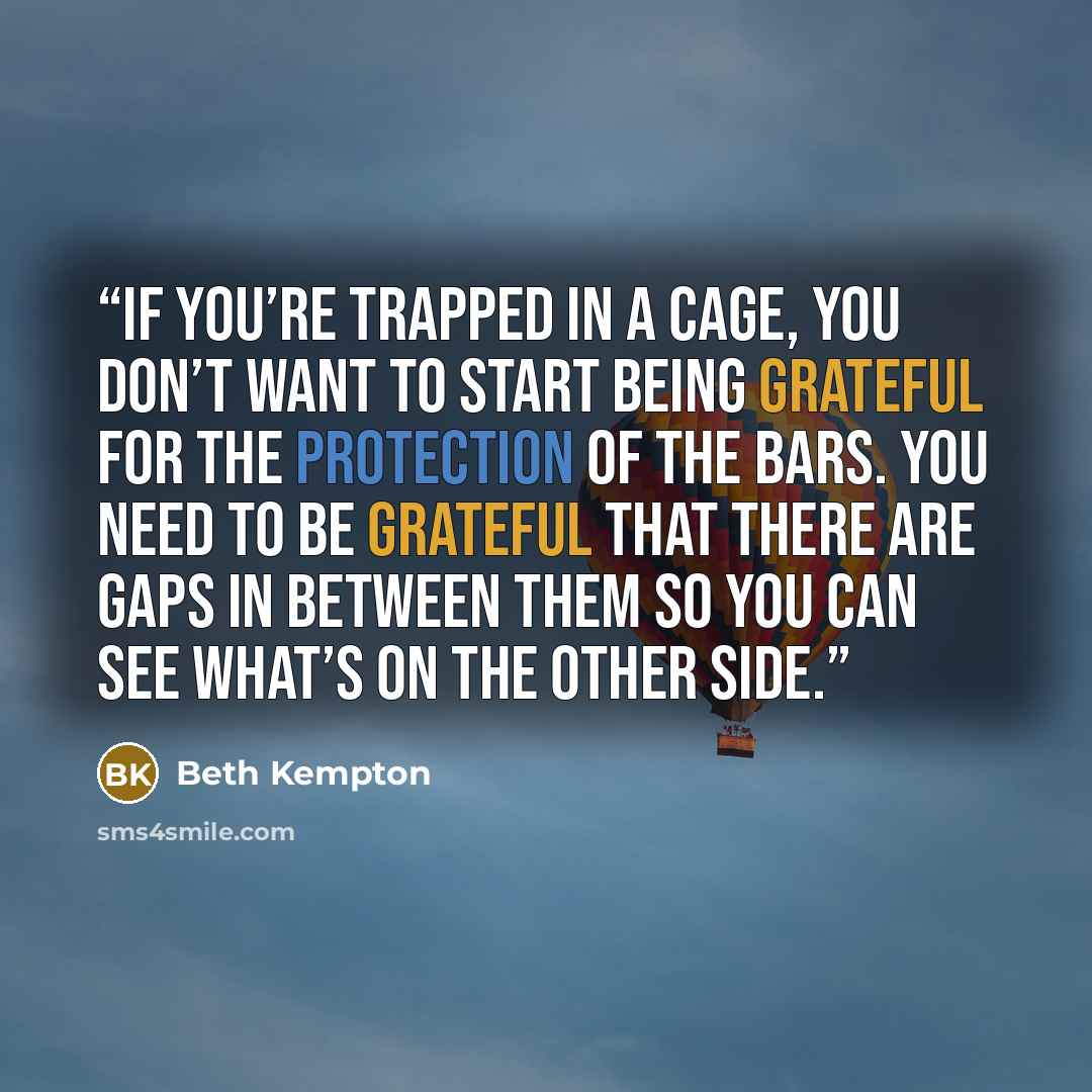 “If you’re trapped in a cage, you don’t want to start being grateful for the protection of the bars. You need to be grateful that there are gaps in between them so you can see what’s on the other side.” quote by Beth Kempton