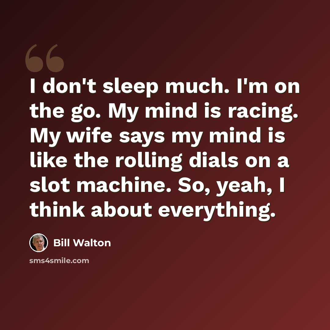 “I don't sleep much. I'm on the go. My mind is racing. My wife says my mind is like the rolling dials on a slot machine. So, yeah, I think about everything.” quote by Bill Walton