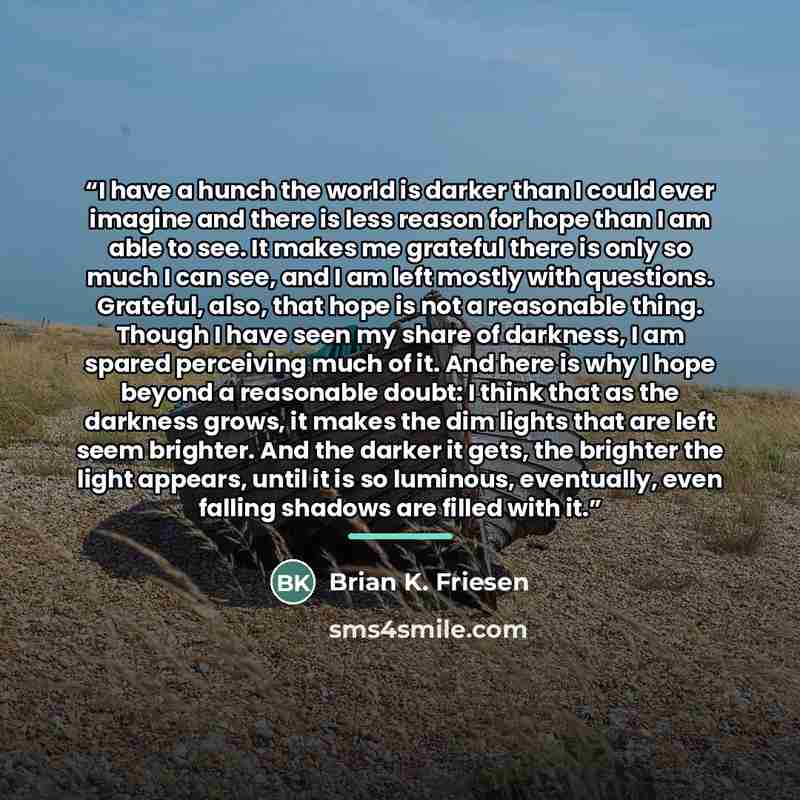 “I have a hunch the world is darker than I could ever imagine and there is less reason for hope than I am able to see. It makes me grateful there is only so much I can see, and I am left mostly with questions. Grateful, also, that hope is not a reasonable thing. Though I have seen my share of…” quote by Brian K. Friesen