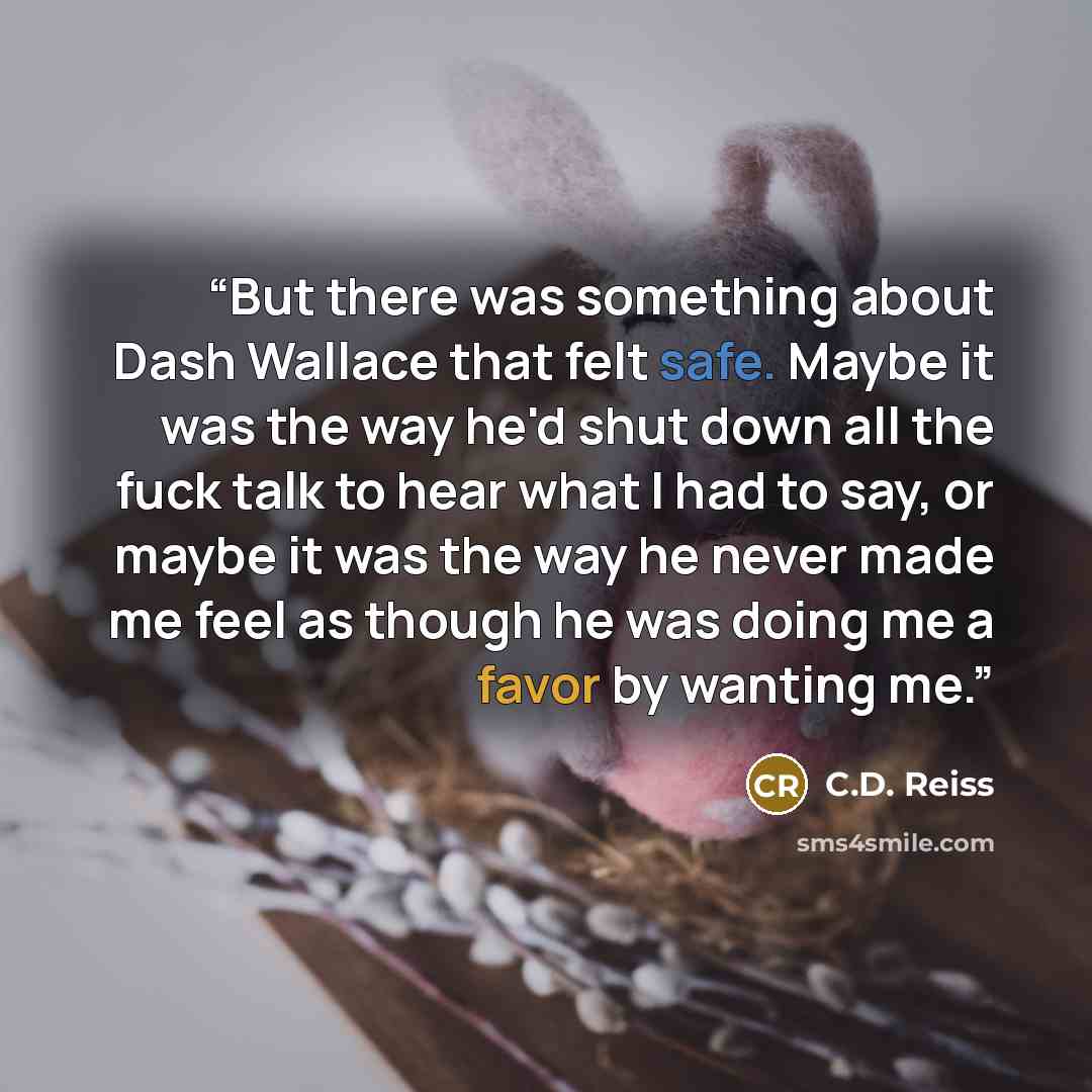 “But there was something about Dash Wallace that felt safe. Maybe it was the way he'd shut down all the fuck talk to hear what I had to say, or maybe it was the way he never made me feel as though he was doing me a favor by wanting me.” quote by C.D. Reiss