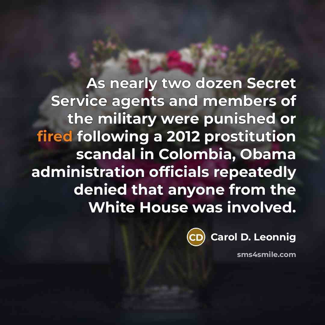“As nearly two dozen Secret Service agents and members of the military were punished or fired following a 2012 prostitution scandal in Colombia, Obama administration officials repeatedly denied that anyone from the White House was involved.” quote by Carol D. Leonnig