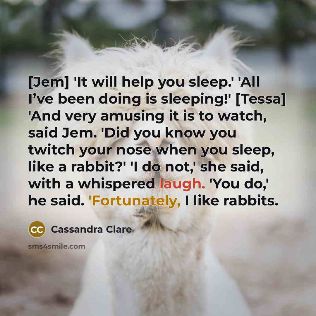 “[Jem] 'It will help you sleep.' 'All I’ve been doing is sleeping!' [Tessa] 'And very amusing it is to watch, said Jem. 'Did you know you twitch your nose when you sleep, like a rabbit?' 'I do not,' she said, with a whispered laugh. 'You do,' he said. 'Fortunately, I like rabbits.” quote by Cassandra Clare