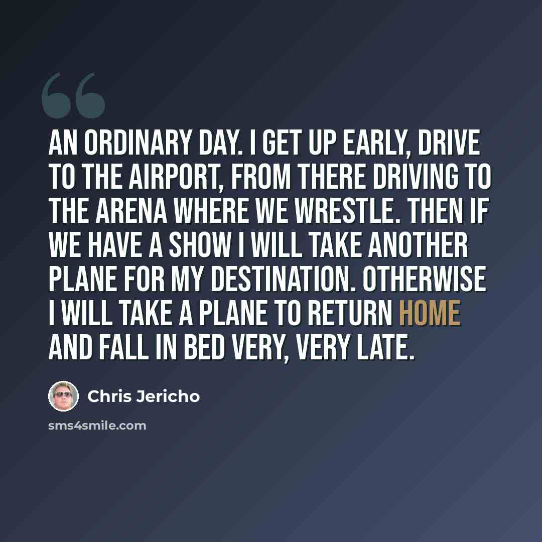 “An ordinary day. I get up early, drive to the airport, from there driving to the arena where we wrestle. Then if we have a show I will take another plane for my destination. Otherwise I will take a plane to return home and fall in bed very, very late.” quote by Chris Jericho