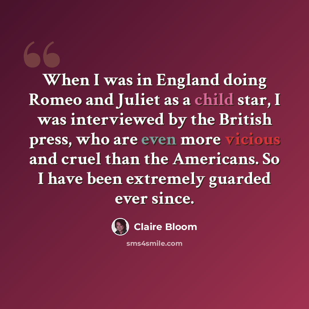 “When I was in England doing Romeo and Juliet as a child star, I was interviewed by the British press, who are even more vicious and cruel than the Americans. So I have been extremely guarded ever since.” quote by Claire Bloom