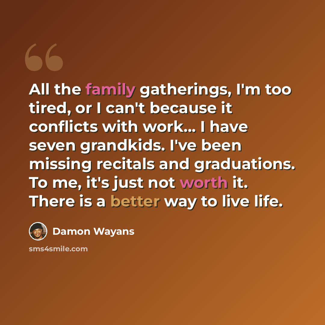 “All the family gatherings, I'm too tired, or I can't because it conflicts with work... I have seven grandkids. I've been missing recitals and graduations. To me, it's just not worth it. There is a better way to live life.” quote by Damon Wayans