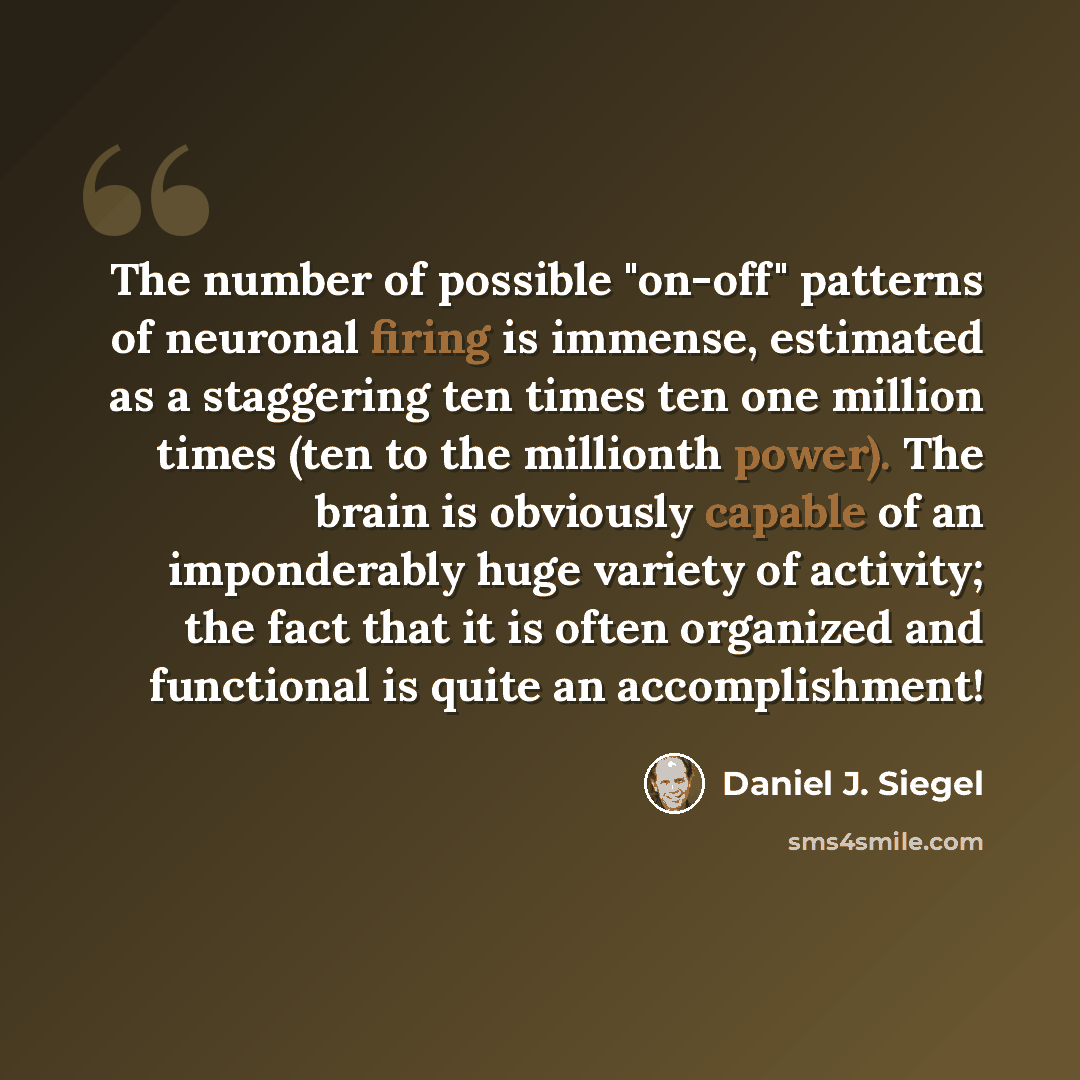 “The number of possible "on-off" patterns of neuronal firing is immense, estimated as a staggering ten times ten one million times (ten to the millionth power). The brain is obviously capable of an imponderably huge variety of activity; the fact that it is often organized and functional is quite an…” quote by Daniel J. Siegel