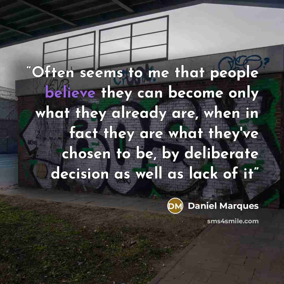 “Often seems to me that people believe they can become only what they already are, when in fact they are what they've chosen to be, by deliberate decision as well as lack of it” quote by Daniel Marques