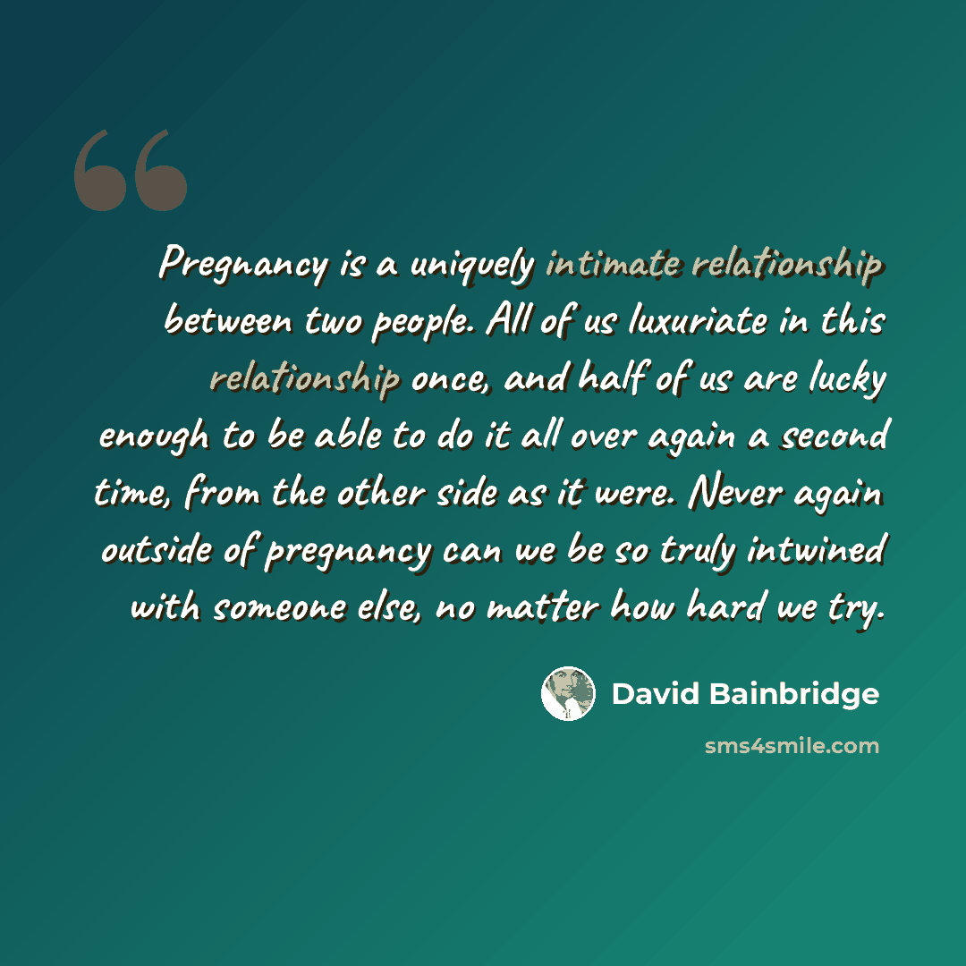 “Pregnancy is a uniquely intimate relationship between two people. All of us luxuriate in this relationship once, and half of us are lucky enough to be able to do it all over again a second time, from the other side as it were. Never again outside of pregnancy can we be so truly intwined with…” quote by David Bainbridge