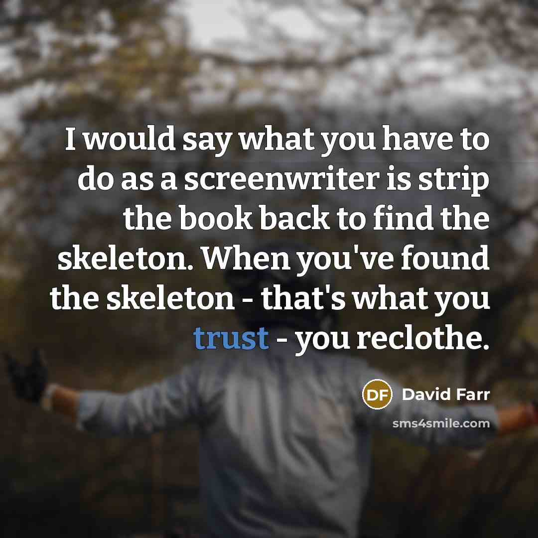 “I would say what you have to do as a screenwriter is strip the book back to find the skeleton. When you've found the skeleton - that's what you trust - you reclothe.” quote by David Farr