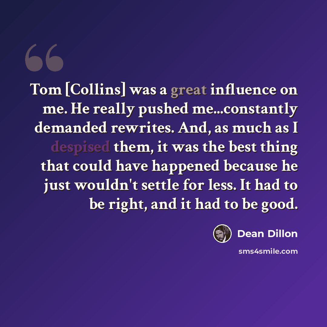 “Tom [Collins] was a great influence on me. He really pushed me...constantly demanded rewrites. And, as much as I despised them, it was the best thing that could have happened because he just wouldn't settle for less. It had to be right, and it had to be good.” quote by Dean Dillon